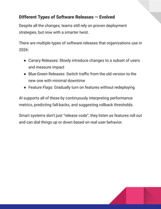 Different Types of Software Releases — Evolved
Despite all the changes, teams still rely on proven deployment
strategies, but now with a smarter twist.
There are multiple types of software releases that organizations use in
2026:
●​ Canary Releases: Slowly introduce changes to a subset of users
and measure impact
●​ Blue-Green Releases: Switch traffic from the old version to the
new one with minimal downtime
●​ Feature Flags: Gradually turn on features without redeploying
AI supports all of these by continuously interpreting performance
metrics, predicting fall-backs, and suggesting rollback thresholds.
Smart systems don’t just “release code”, they listen as features roll out
and can dial things up or down based on real user behavior.
 