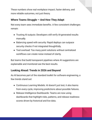 These numbers show real workplace impact, faster delivery, and
more reliable outcomes, not just theory.
Where Teams Struggle — And How They Adapt
Not every team sees immediate benefits. A few consistent challenges
remain:
●​ Trusting AI outputs: Developers still verify AI-generated results
manually.
●​ Balancing speed with security: Rapid deploys can outpace
security checks if not integrated thoughtfully.
●​ Tool overload: Too many point solutions without centralized
workflows can create noise instead of clarity.
But teams that build transparent pipelines where AI suggestions are
explainable and monitored see the best results.
Looking Ahead: Trends in 2026 and Beyond
As AI becomes part of the standard toolkit for software engineering, a
few trends stand out:
●​ Continuous Learning Models: AI doesn’t just test, it also learns
from every cycle, improving predictions about possible failures.
●​ Release Intelligence Dashboards: Teams are now using
dashboards that highlight risks, patterns, and release readiness
scores driven by historical and live data.
 