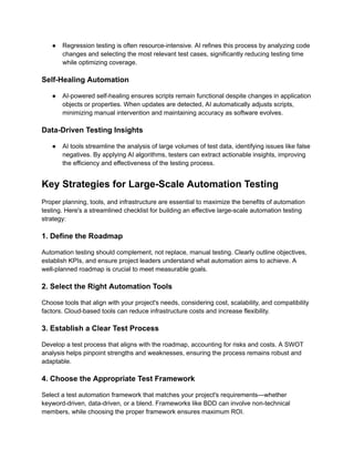 ●​ Regression testing is often resource-intensive. AI refines this process by analyzing code
changes and selecting the most relevant test cases, significantly reducing testing time
while optimizing coverage.
Self-Healing Automation
●​ AI-powered self-healing ensures scripts remain functional despite changes in application
objects or properties. When updates are detected, AI automatically adjusts scripts,
minimizing manual intervention and maintaining accuracy as software evolves.
Data-Driven Testing Insights
●​ AI tools streamline the analysis of large volumes of test data, identifying issues like false
negatives. By applying AI algorithms, testers can extract actionable insights, improving
the efficiency and effectiveness of the testing process.
Key Strategies for Large-Scale Automation Testing
Proper planning, tools, and infrastructure are essential to maximize the benefits of automation
testing. Here's a streamlined checklist for building an effective large-scale automation testing
strategy:
1. Define the Roadmap
Automation testing should complement, not replace, manual testing. Clearly outline objectives,
establish KPIs, and ensure project leaders understand what automation aims to achieve. A
well-planned roadmap is crucial to meet measurable goals.
2. Select the Right Automation Tools
Choose tools that align with your project's needs, considering cost, scalability, and compatibility
factors. Cloud-based tools can reduce infrastructure costs and increase flexibility.
3. Establish a Clear Test Process
Develop a test process that aligns with the roadmap, accounting for risks and costs. A SWOT
analysis helps pinpoint strengths and weaknesses, ensuring the process remains robust and
adaptable.
4. Choose the Appropriate Test Framework
Select a test automation framework that matches your project's requirements—whether
keyword-driven, data-driven, or a blend. Frameworks like BDD can involve non-technical
members, while choosing the proper framework ensures maximum ROI.
 