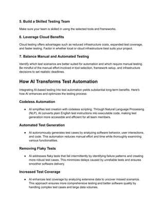 5. Build a Skilled Testing Team
Make sure your team is skilled in using the selected tools and frameworks.
6. Leverage Cloud Benefits
Cloud testing offers advantages such as reduced infrastructure costs, expanded test coverage,
and faster testing. Factor in whether local or cloud infrastructure best suits your project.
7. Balance Manual and Automated Testing
Identify which test scenarios are better suited for automation and which require manual testing.
Be mindful of the manual effort involved in tool selection, framework setup, and infrastructure
decisions to set realistic deadlines.
How AI Transforms Test Automation
Integrating AI-based testing into test automation yields substantial long-term benefits. Here's
how AI enhances and optimizes the testing process:
Codeless Automation
●​ AI simplifies test creation with codeless scripting. Through Natural Language Processing
(NLP), AI converts plain English test instructions into executable code, making test
generation more accessible and efficient for all team members.
Automated Test Generation
●​ AI autonomously generates test cases by analyzing software behavior, user interactions,
and code. This automation reduces manual effort and time while thoroughly examining
various functionalities.
Removing Flaky Tests
●​ AI addresses flaky tests that fail intermittently by identifying failure patterns and creating
more robust test cases. This minimizes delays caused by unreliable tests and ensures
smoother software delivery.
Increased Test Coverage
●​ AI enhances test coverage by analyzing extensive data to uncover missed scenarios.
This approach ensures more comprehensive testing and better software quality by
handling complex test cases and large data volumes.
 