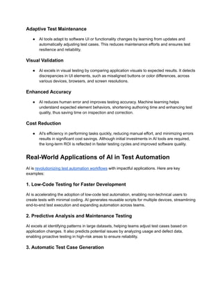 Adaptive Test Maintenance
●​ AI tools adapt to software UI or functionality changes by learning from updates and
automatically adjusting test cases. This reduces maintenance efforts and ensures test
resilience and reliability.
Visual Validation
●​ AI excels in visual testing by comparing application visuals to expected results. It detects
discrepancies in UI elements, such as misaligned buttons or color differences, across
various devices, browsers, and screen resolutions.
Enhanced Accuracy
●​ AI reduces human error and improves testing accuracy. Machine learning helps
understand expected element behaviors, shortening authoring time and enhancing test
quality, thus saving time on inspection and correction.
Cost Reduction
●​ AI's efficiency in performing tasks quickly, reducing manual effort, and minimizing errors
results in significant cost savings. Although initial investments in AI tools are required,
the long-term ROI is reflected in faster testing cycles and improved software quality.
Real-World Applications of AI in Test Automation
AI is revolutionizing test automation workflows with impactful applications. Here are key
examples:
1. Low-Code Testing for Faster Development
AI is accelerating the adoption of low-code test automation, enabling non-technical users to
create tests with minimal coding. AI generates reusable scripts for multiple devices, streamlining
end-to-end test execution and expanding automation across teams.
‍
2. Predictive Analysis and Maintenance Testing
AI excels at identifying patterns in large datasets, helping teams adjust test cases based on
application changes. It also predicts potential issues by analyzing usage and defect data,
enabling proactive testing in high-risk areas to ensure reliability.
‍
3. Automatic Test Case Generation
 