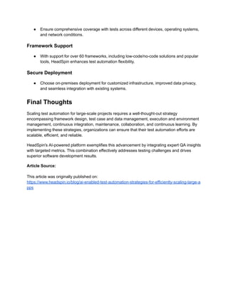 ●​ Ensure comprehensive coverage with tests across different devices, operating systems,
and network conditions.
Framework Support
●​ With support for over 60 frameworks, including low-code/no-code solutions and popular
tools, HeadSpin enhances test automation flexibility.
Secure Deployment
●​ Choose on-premises deployment for customized infrastructure, improved data privacy,
and seamless integration with existing systems.
Final Thoughts
Scaling test automation for large-scale projects requires a well-thought-out strategy
encompassing framework design, test case and data management, execution and environment
management, continuous integration, maintenance, collaboration, and continuous learning. By
implementing these strategies, organizations can ensure that their test automation efforts are
scalable, efficient, and reliable.
HeadSpin's AI-powered platform exemplifies this advancement by integrating expert QA insights
with targeted metrics. This combination effectively addresses testing challenges and drives
superior software development results.
Article Source:
This article was originally published on:
https://www.headspin.io/blog/ai-enabled-test-automation-strategies-for-efficiently-scaling-large-a
pps
 