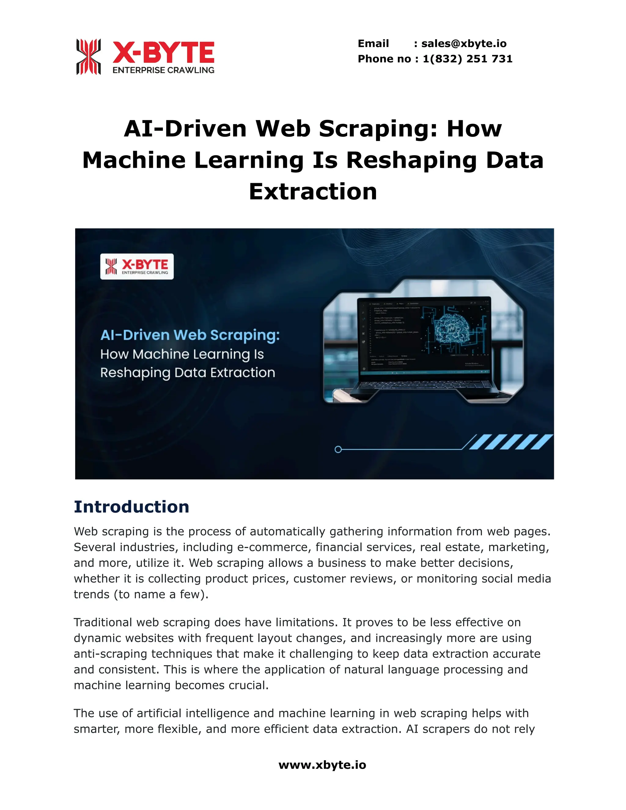 Email : sales@xbyte.io Phone no : 1(832) 251 731 AI-Driven Web Scraping: How Machine Learning Is Reshaping Data Extraction Introduction Web scraping is the process of automatically gathering information from web pages. Several industries, including e-commerce, financial services, real estate, marketing, and more, utilize it. Web scraping allows a business to make better decisions, whether it is collecting product prices, customer reviews, or monitoring social media trends (to name a few). Traditional web scraping does have limitations. It proves to be less effective on dynamic websites with frequent layout changes, and increasingly more are using anti-scraping techniques that make it challenging to keep data extraction accurate and consistent. This is where the application of natural language processing and machine learning becomes crucial. The use of artificial intelligence and machine learning in web scraping helps with smarter, more flexible, and more efficient data extraction. AI scrapers do not rely www.xbyte.io 