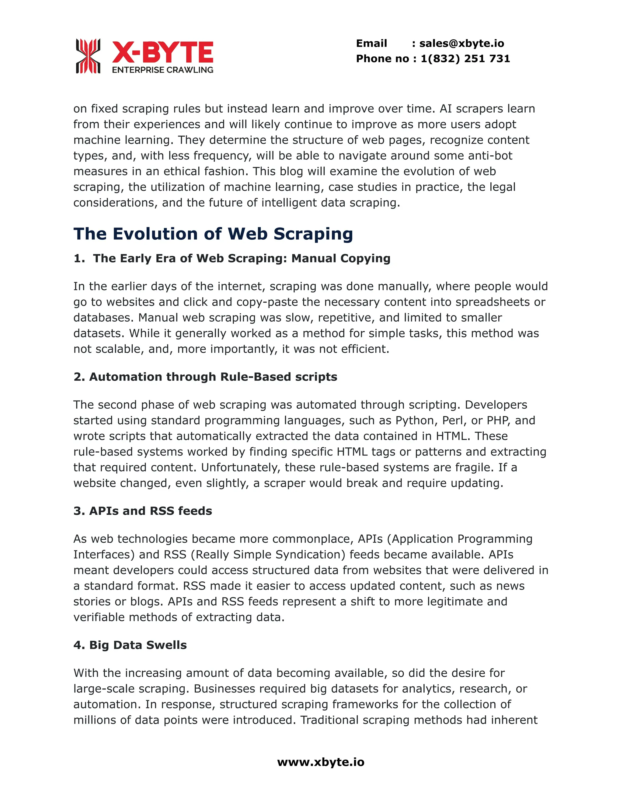 Email : sales@xbyte.io Phone no : 1(832) 251 731 on fixed scraping rules but instead learn and improve over time. AI scrapers learn from their experiences and will likely continue to improve as more users adopt machine learning. They determine the structure of web pages, recognize content types, and, with less frequency, will be able to navigate around some anti-bot measures in an ethical fashion. This blog will examine the evolution of web scraping, the utilization of machine learning, case studies in practice, the legal considerations, and the future of intelligent data scraping. The Evolution of Web Scraping 1. The Early Era of Web Scraping: Manual Copying In the earlier days of the internet, scraping was done manually, where people would go to websites and click and copy-paste the necessary content into spreadsheets or databases. Manual web scraping was slow, repetitive, and limited to smaller datasets. While it generally worked as a method for simple tasks, this method was not scalable, and, more importantly, it was not efficient. 2. Automation through Rule-Based scripts The second phase of web scraping was automated through scripting. Developers started using standard programming languages, such as Python, Perl, or PHP, and wrote scripts that automatically extracted the data contained in HTML. These rule-based systems worked by finding specific HTML tags or patterns and extracting that required content. Unfortunately, these rule-based systems are fragile. If a website changed, even slightly, a scraper would break and require updating. 3. APIs and RSS feeds As web technologies became more commonplace, APIs (Application Programming Interfaces) and RSS (Really Simple Syndication) feeds became available. APIs meant developers could access structured data from websites that were delivered in a standard format. RSS made it easier to access updated content, such as news stories or blogs. APIs and RSS feeds represent a shift to more legitimate and verifiable methods of extracting data. 4. Big Data Swells With the increasing amount of data becoming available, so did the desire for large-scale scraping. Businesses required big datasets for analytics, research, or automation. In response, structured scraping frameworks for the collection of millions of data points were introduced. Traditional scraping methods had inherent www.xbyte.io 