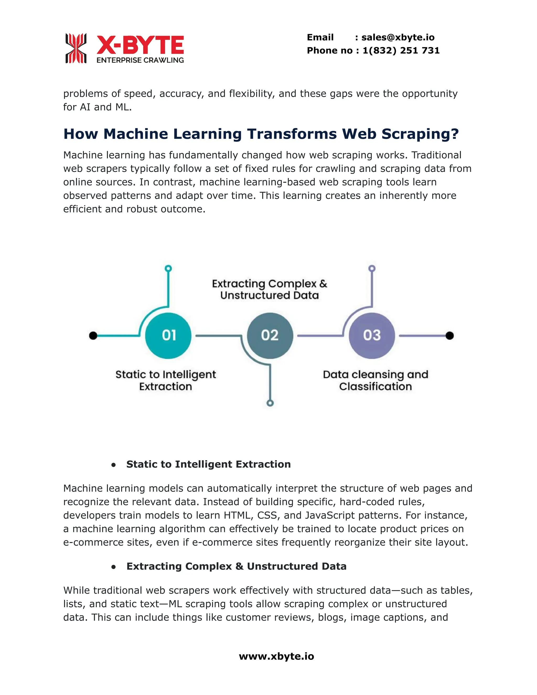 Email : sales@xbyte.io Phone no : 1(832) 251 731 problems of speed, accuracy, and flexibility, and these gaps were the opportunity for AI and ML. How Machine Learning Transforms Web Scraping? Machine learning has fundamentally changed how web scraping works. Traditional web scrapers typically follow a set of fixed rules for crawling and scraping data from online sources. In contrast, machine learning-based web scraping tools learn observed patterns and adapt over time. This learning creates an inherently more efficient and robust outcome. ●​ Static to Intelligent Extraction Machine learning models can automatically interpret the structure of web pages and recognize the relevant data. Instead of building specific, hard-coded rules, developers train models to learn HTML, CSS, and JavaScript patterns. For instance, a machine learning algorithm can effectively be trained to locate product prices on e-commerce sites, even if e-commerce sites frequently reorganize their site layout. ●​ Extracting Complex & Unstructured Data While traditional web scrapers work effectively with structured data—such as tables, lists, and static text—ML scraping tools allow scraping complex or unstructured data. This can include things like customer reviews, blogs, image captions, and www.xbyte.io 