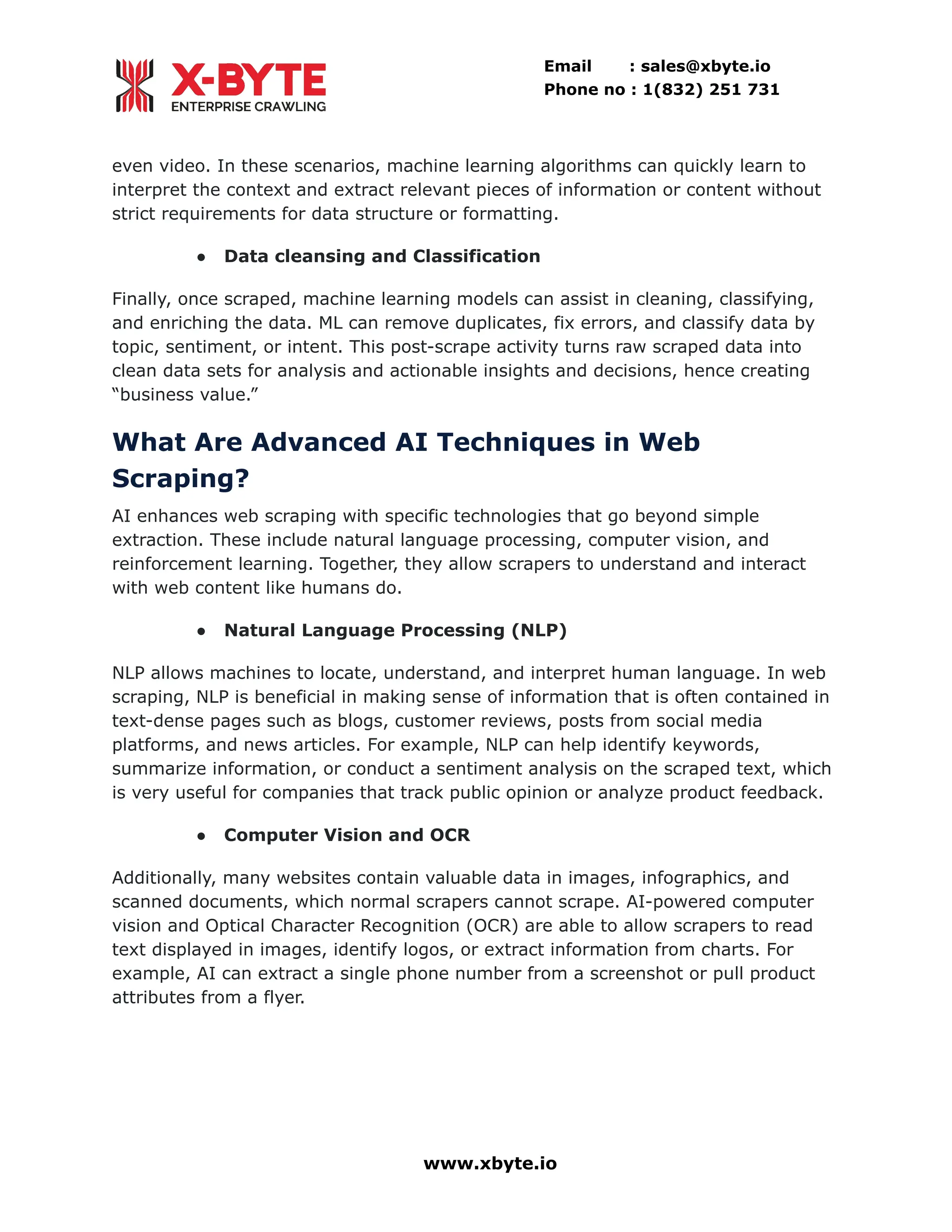Email : sales@xbyte.io Phone no : 1(832) 251 731 even video. In these scenarios, machine learning algorithms can quickly learn to interpret the context and extract relevant pieces of information or content without strict requirements for data structure or formatting. ●​ Data cleansing and Classification Finally, once scraped, machine learning models can assist in cleaning, classifying, and enriching the data. ML can remove duplicates, fix errors, and classify data by topic, sentiment, or intent. This post-scrape activity turns raw scraped data into clean data sets for analysis and actionable insights and decisions, hence creating “business value.” What Are Advanced AI Techniques in Web Scraping? AI enhances web scraping with specific technologies that go beyond simple extraction. These include natural language processing, computer vision, and reinforcement learning. Together, they allow scrapers to understand and interact with web content like humans do. ●​ Natural Language Processing (NLP) NLP allows machines to locate, understand, and interpret human language. In web scraping, NLP is beneficial in making sense of information that is often contained in text-dense pages such as blogs, customer reviews, posts from social media platforms, and news articles. For example, NLP can help identify keywords, summarize information, or conduct a sentiment analysis on the scraped text, which is very useful for companies that track public opinion or analyze product feedback. ●​ Computer Vision and OCR Additionally, many websites contain valuable data in images, infographics, and scanned documents, which normal scrapers cannot scrape. AI-powered computer vision and Optical Character Recognition (OCR) are able to allow scrapers to read text displayed in images, identify logos, or extract information from charts. For example, AI can extract a single phone number from a screenshot or pull product attributes from a flyer. www.xbyte.io 