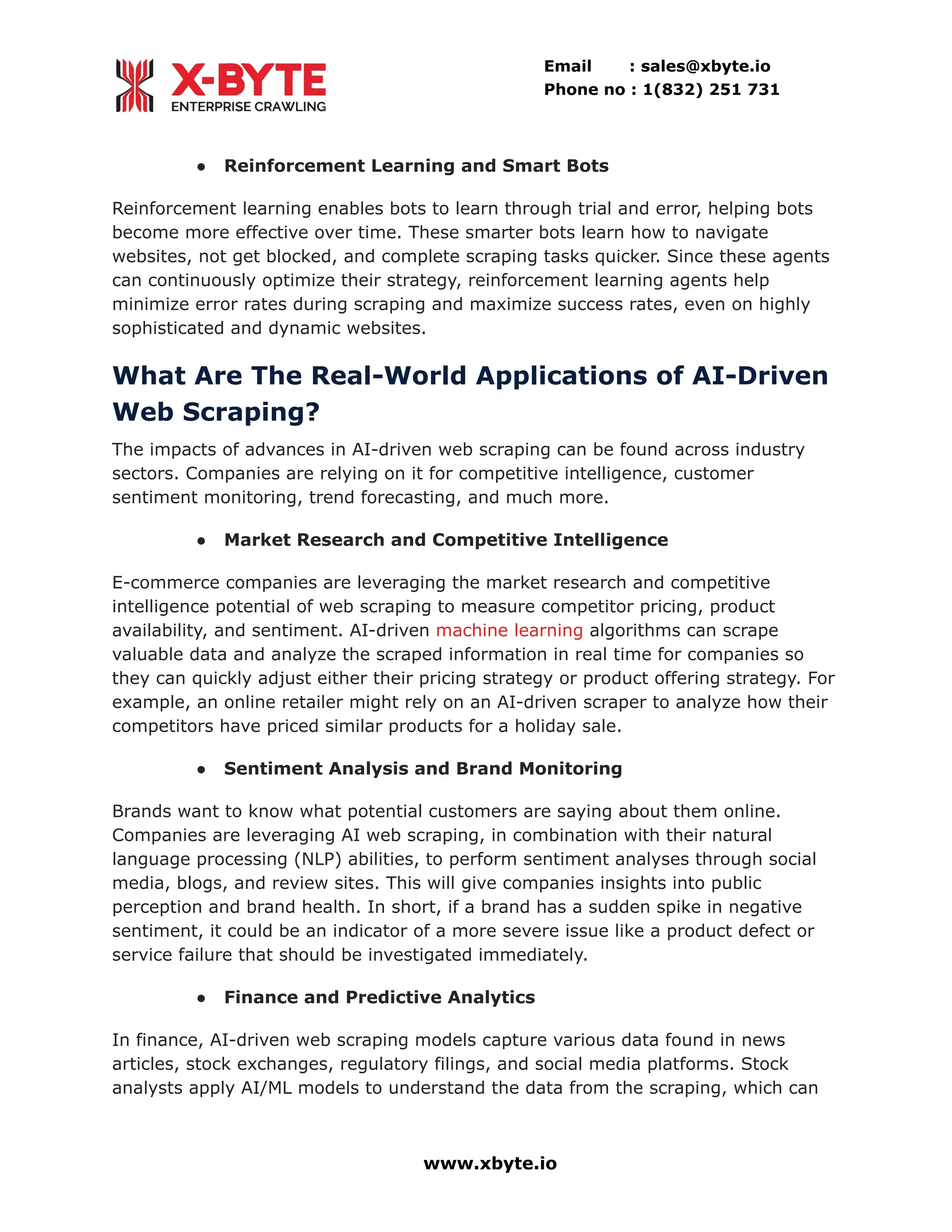 Email : sales@xbyte.io Phone no : 1(832) 251 731 ●​ Reinforcement Learning and Smart Bots Reinforcement learning enables bots to learn through trial and error, helping bots become more effective over time. These smarter bots learn how to navigate websites, not get blocked, and complete scraping tasks quicker. Since these agents can continuously optimize their strategy, reinforcement learning agents help minimize error rates during scraping and maximize success rates, even on highly sophisticated and dynamic websites. What Are The Real-World Applications of AI-Driven Web Scraping? The impacts of advances in AI-driven web scraping can be found across industry sectors. Companies are relying on it for competitive intelligence, customer sentiment monitoring, trend forecasting, and much more. ●​ Market Research and Competitive Intelligence E-commerce companies are leveraging the market research and competitive intelligence potential of web scraping to measure competitor pricing, product availability, and sentiment. AI-driven machine learning algorithms can scrape valuable data and analyze the scraped information in real time for companies so they can quickly adjust either their pricing strategy or product offering strategy. For example, an online retailer might rely on an AI-driven scraper to analyze how their competitors have priced similar products for a holiday sale. ●​ Sentiment Analysis and Brand Monitoring Brands want to know what potential customers are saying about them online. Companies are leveraging AI web scraping, in combination with their natural language processing (NLP) abilities, to perform sentiment analyses through social media, blogs, and review sites. This will give companies insights into public perception and brand health. In short, if a brand has a sudden spike in negative sentiment, it could be an indicator of a more severe issue like a product defect or service failure that should be investigated immediately. ●​ Finance and Predictive Analytics In finance, AI-driven web scraping models capture various data found in news articles, stock exchanges, regulatory filings, and social media platforms. Stock analysts apply AI/ML models to understand the data from the scraping, which can www.xbyte.io 