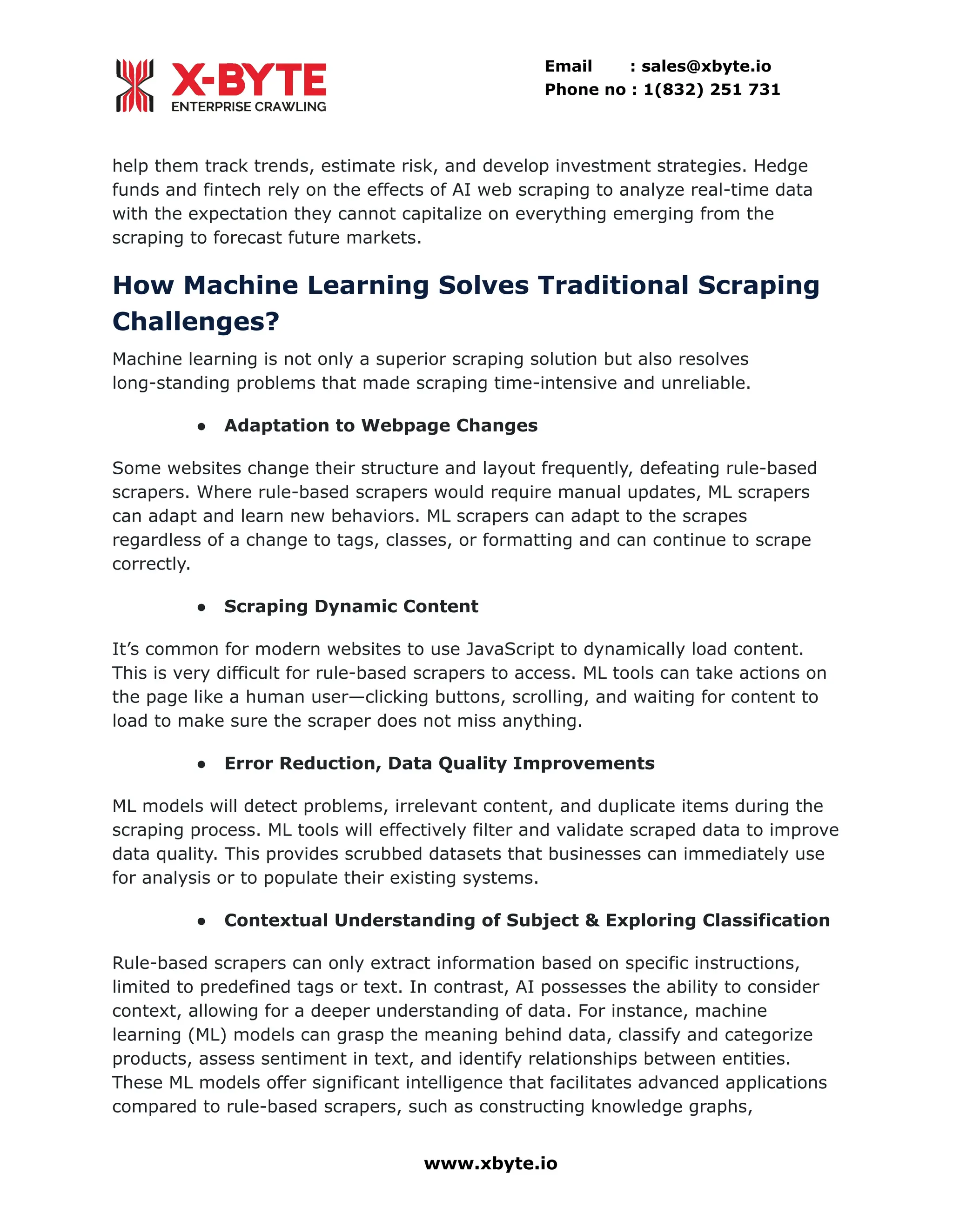 Email : sales@xbyte.io Phone no : 1(832) 251 731 help them track trends, estimate risk, and develop investment strategies. Hedge funds and fintech rely on the effects of AI web scraping to analyze real-time data with the expectation they cannot capitalize on everything emerging from the scraping to forecast future markets. How Machine Learning Solves Traditional Scraping Challenges? Machine learning is not only a superior scraping solution but also resolves long-standing problems that made scraping time-intensive and unreliable. ●​ Adaptation to Webpage Changes Some websites change their structure and layout frequently, defeating rule-based scrapers. Where rule-based scrapers would require manual updates, ML scrapers can adapt and learn new behaviors. ML scrapers can adapt to the scrapes regardless of a change to tags, classes, or formatting and can continue to scrape correctly. ●​ Scraping Dynamic Content It’s common for modern websites to use JavaScript to dynamically load content. This is very difficult for rule-based scrapers to access. ML tools can take actions on the page like a human user—clicking buttons, scrolling, and waiting for content to load to make sure the scraper does not miss anything. ●​ Error Reduction, Data Quality Improvements ML models will detect problems, irrelevant content, and duplicate items during the scraping process. ML tools will effectively filter and validate scraped data to improve data quality. This provides scrubbed datasets that businesses can immediately use for analysis or to populate their existing systems. ●​ Contextual Understanding of Subject & Exploring Classification Rule-based scrapers can only extract information based on specific instructions, limited to predefined tags or text. In contrast, AI possesses the ability to consider context, allowing for a deeper understanding of data. For instance, machine learning (ML) models can grasp the meaning behind data, classify and categorize products, assess sentiment in text, and identify relationships between entities. These ML models offer significant intelligence that facilitates advanced applications compared to rule-based scrapers, such as constructing knowledge graphs, www.xbyte.io 