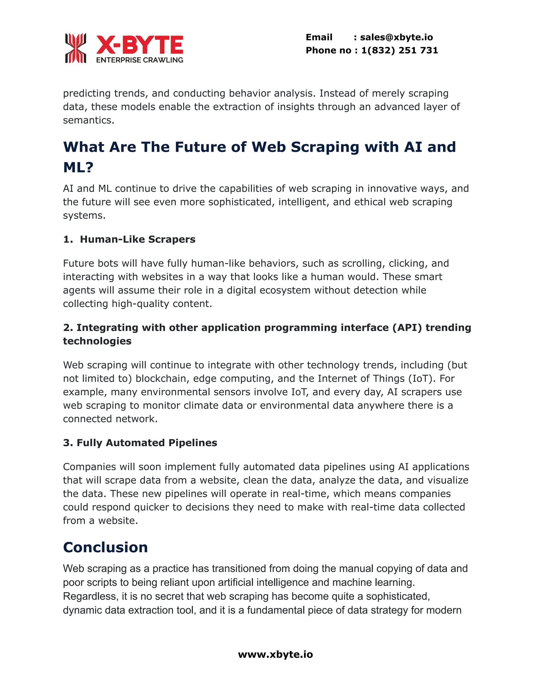 Email : sales@xbyte.io Phone no : 1(832) 251 731 predicting trends, and conducting behavior analysis. Instead of merely scraping data, these models enable the extraction of insights through an advanced layer of semantics. What Are The Future of Web Scraping with AI and ML? AI and ML continue to drive the capabilities of web scraping in innovative ways, and the future will see even more sophisticated, intelligent, and ethical web scraping systems. 1. Human-Like Scrapers Future bots will have fully human-like behaviors, such as scrolling, clicking, and interacting with websites in a way that looks like a human would. These smart agents will assume their role in a digital ecosystem without detection while collecting high-quality content. 2. Integrating with other application programming interface (API) trending technologies Web scraping will continue to integrate with other technology trends, including (but not limited to) blockchain, edge computing, and the Internet of Things (IoT). For example, many environmental sensors involve IoT, and every day, AI scrapers use web scraping to monitor climate data or environmental data anywhere there is a connected network. 3. Fully Automated Pipelines Companies will soon implement fully automated data pipelines using AI applications that will scrape data from a website, clean the data, analyze the data, and visualize the data. These new pipelines will operate in real-time, which means companies could respond quicker to decisions they need to make with real-time data collected from a website. Conclusion Web scraping as a practice has transitioned from doing the manual copying of data and poor scripts to being reliant upon artificial intelligence and machine learning. Regardless, it is no secret that web scraping has become quite a sophisticated, dynamic data extraction tool, and it is a fundamental piece of data strategy for modern www.xbyte.io 