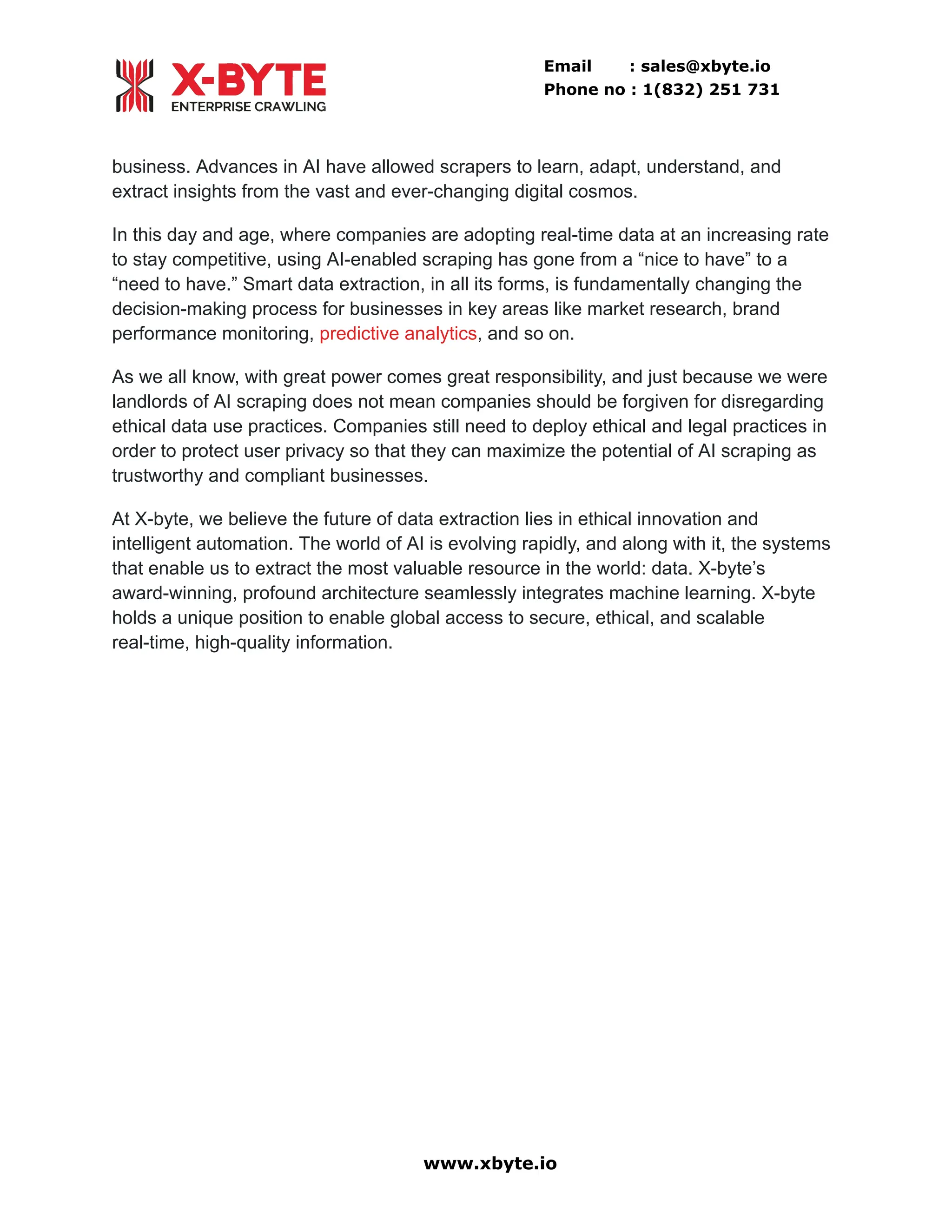 Email : sales@xbyte.io Phone no : 1(832) 251 731 business. Advances in AI have allowed scrapers to learn, adapt, understand, and extract insights from the vast and ever-changing digital cosmos. In this day and age, where companies are adopting real-time data at an increasing rate to stay competitive, using AI-enabled scraping has gone from a “nice to have” to a “need to have.” Smart data extraction, in all its forms, is fundamentally changing the decision-making process for businesses in key areas like market research, brand performance monitoring, predictive analytics, and so on. As we all know, with great power comes great responsibility, and just because we were landlords of AI scraping does not mean companies should be forgiven for disregarding ethical data use practices. Companies still need to deploy ethical and legal practices in order to protect user privacy so that they can maximize the potential of AI scraping as trustworthy and compliant businesses. At X-byte, we believe the future of data extraction lies in ethical innovation and intelligent automation. The world of AI is evolving rapidly, and along with it, the systems that enable us to extract the most valuable resource in the world: data. X-byte’s award-winning, profound architecture seamlessly integrates machine learning. X-byte holds a unique position to enable global access to secure, ethical, and scalable real-time, high-quality information. www.xbyte.io 