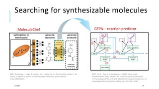 Searching for synthesizable molecules
3/11/2019 29
#REF: Bradshaw, J., Paige, B., Kusner, M. J., Segler, M. H., & Hernández-Lobato, J. M.
(2019). A Model to Search for Synthesizable Molecules. arXiv preprint
arXiv:1906.05221.
MoleculeChef
#REF: Do, K., Tran, T., & Venkatesh, S. (2019, July). Graph
transformation policy network for chemical reaction prediction.
In Proceedings of the 25th ACM SIGKDD International Conference on
Knowledge Discovery & Data Mining (pp. 750-760). ACM.
GTPN – reaction predictor
 