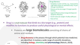 Source: c4xdiscovery.com
3/11/2019 4
 Drug is a small molecule that binds to a bio target (e.g., protein) and
modifies its functions to produce useful physiological or mental effects.
 Drug discovery is the process through which potential new medicines
are identified. It involves a wide range of scientific disciplines,
including biology, chemistry and pharmacology (Nature, 2019).
 Proteins are large biomolecules consisting of chains of
amino acid residues.
Drug-likeness:
 Solubility in water and fat, e.g., measured by
LogP. Most drugs are admitted orally  pass
through membrance.
 Potency at the bio target  target-specific
binding.
 Ligand efficiency (low energy binding) and
lipophilic efficiency.
 Small molecular weight  affect diffusion
 Rule of Five
 
