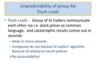 Unpredictability of group AIs
Flush crash
• Flush crash： Group of AI traders communicate
each other via i.e. stock prices as common
language, and catastrophic results comes out in
seconds
– Deals in micro seconds
– Companies do not disclose AI traders’ algorithm
because of enterprise secret policies
No accountability!
 