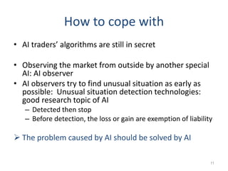How to cope with
• AI traders’ algorithms are still in secret
• Observing the market from outside by another special
AI: AI observer
• AI observers try to find unusual situation as early as
possible: Unusual situation detection technologies:
good research topic of AI
– Detected then stop
– Before detection, the loss or gain are exemption of liability
 The problem caused by AI should be solved by AI
11
 