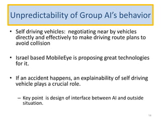 Unpredictability of Group AI’s behavior
• Self driving vehicles: negotiating near by vehicles
directly and effectively to make driving route plans to
avoid collision
• Israel based MobileEye is proposing great technologies
for it.
• If an accident happens, an explainability of self driving
vehicle plays a crucial role.
– Key point is design of interface between AI and outside
situation.
14
 