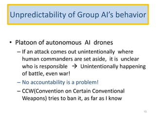 Unpredictability of Group AI’s behavior
• Platoon of autonomous AI drones
– If an attack comes out unintentionally where
human commanders are set aside, it is unclear
who is responsible  Unintentionally happening
of battle, even war!
– No accountability is a problem!
– CCW(Convention on Certain Conventional
Weapons) tries to ban it, as far as I know
15
 