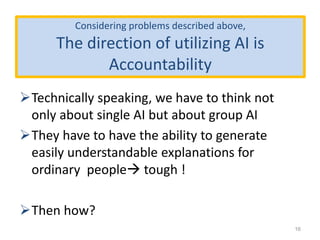 Considering problems described above,
The direction of utilizing AI is
Accountability
Technically speaking, we have to think not
only about single AI but about group AI
They have to have the ability to generate
easily understandable explanations for
ordinary people tough !
Then how?
16
 