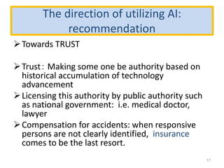 The direction of utilizing AI:
recommendation
Towards TRUST
Trust： Making some one be authority based on
historical accumulation of technology
advancement
Licensing this authority by public authority such
as national government: i.e. medical doctor,
lawyer
Compensation for accidents: when responsive
persons are not clearly identified, insurance
comes to be the last resort.
17
 