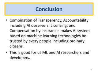 Conclusion
• Combination of Transparency, Accountability
including AI observers, Licensing, and
Compensation by insurance makes AI system
based on machine learning technologies be
trusted by every people including ordinary
citizens.
• This is good for us ML and AI researchers and
developers.
18
 
