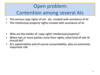 Open problem:
Contention among several AIs
• The various copy rights of art, etc. created with assistance of AI
• The intellectual property rights created with assistance of AI
• Who are the holder of copy right/ intellectual property?
• When two or more parties insist their rights, what kind of role AI
should do?
• AI’s explainability and of course accountability play an extremely
important role
19
 