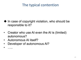The typical contention
21
 In case of copyright violation, who should be
responsible to it?
• Creator who use AI even the AI is (limited)
autonomous?
• Autonomous AI itself?
• Developer of autonomous AI?
• …..
 