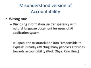 Misunderstood version of
Accountability
• Wrong one
– Disclosing information via transparency with
natural language document for users of AI
application system
– In Japan, the mistranslation into “responsible to
explain” is badly effecting many people’s attitudes
towards accountability (Prof. Ohya: Keio Univ.)
6
 