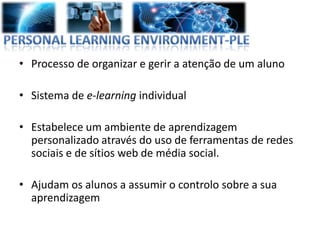 • Processo de organizar e gerir a atenção de um aluno

• Sistema de e-learning individual

• Estabelece um ambiente de aprendizagem
  personalizado através do uso de ferramentas de redes
  sociais e de sítios web de média social.

• Ajudam os alunos a assumir o controlo sobre a sua
  aprendizagem
 