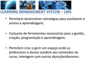 • Permitem desenvolver estratégias para auxiliarem o
  ensino e aprendizagem;

• Conjunto de ferramentas necessárias para a gestão,
  criação, programação e aprendizagem;

• Permitem criar e gerir um espaço onde os
  professores e alunos acedem aos conteúdos do
  curso, interagem com outros aluno/professores.
 