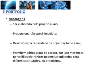 • Vantagens
  – Ser elaborado pelo próprio aluno;

  – Proporcionar feedback imediato;

  – Desenvolver a capacidade de organização do aluno;

  – Permitem vários graus de acesso, por isso mesmo os
    portefólios eletrónicos podem ser utilizados para
    diferentes situações, ou propósitos.
 