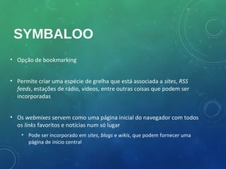 SYMBALOO
• Opção de bookmarking


• Permite criar uma espécie de grelha que está associada a sites, RSS
  feeds, estações de rádio, vídeos, entre outras coisas que podem ser
  incorporadas


• Os webmixes servem como uma página inicial do navegador com todos
  os links favoritos e notícias num só lugar
    • Pode ser incorporado em sites, blogs e wikis, que podem fornecer uma
      página de início central
 