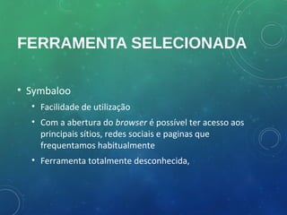 FERRAMENTA SELECIONADA

• Symbaloo
  • Facilidade de utilização
  • Com a abertura do browser é possível ter acesso aos
    principais sítios, redes sociais e paginas que
    frequentamos habitualmente
  • Ferramenta totalmente desconhecida,
 