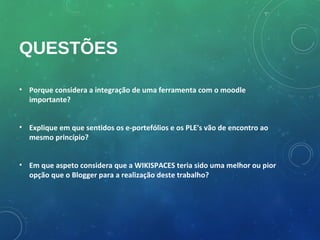 QUESTÕES

• Porque considera a integração de uma ferramenta com o moodle
  importante?


• Explique em que sentidos os e-portefólios e os PLE's vão de encontro ao
  mesmo princípio?


• Em que aspeto considera que a WIKISPACES teria sido uma melhor ou pior
  opção que o Blogger para a realização deste trabalho?
 