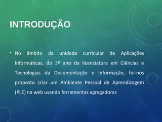 INTRODUÇÃO


• No   âmbito   da   unidade   curricular   de   Aplicações
 Informáticas, do 3º ano da licenciatura em Ciências e
 Tecnologias da Documentação e Informação, foi-nos
 proposto criar um Ambiente Pessoal de Aprendizagem
 (PLE) na web usando ferramentas agregadoras
 