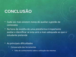 CONCLUSÃO

• Cada vez mais existem meios de auxiliar a gestão de
  conteúdos
• Na hora de escolha de uma plataforma é importante
  avaliar e identificar se esta será a mais adequada ao que o
  estudante pretende


• As principais dificuldades
   • Comparação das ferramentas
       • Falta de conhecimento sobre a utilização das mesmas
 