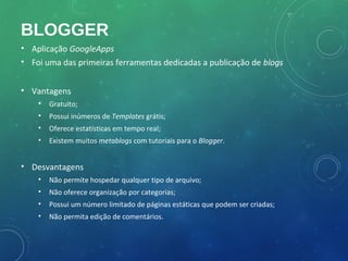 BLOGGER
• Aplicação GoogleApps
• Foi uma das primeiras ferramentas dedicadas a publicação de blogs


• Vantagens
    •   Gratuito;
    •   Possui inúmeros de Templates grátis;
    •   Oferece estatísticas em tempo real;
    •   Existem muitos metablogs com tutoriais para o Blogger.


• Desvantagens
    •   Não permite hospedar qualquer tipo de arquivo;
    •   Não oferece organização por categorias;
    •   Possui um número limitado de páginas estáticas que podem ser criadas;
    •   Não permita edição de comentários.
 