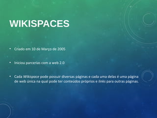 WIKISPACES

• Criado em 10 de Março de 2005


• Iniciou parcerias com a web 2.0


• Cada Wikispace pode possuir diversas páginas e cada uma delas é uma página
  de web única na qual pode ter conteúdos próprios e links para outras páginas.
 