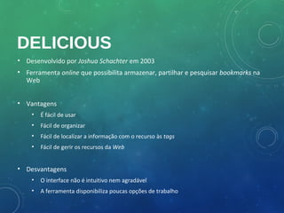 DELICIOUS
• Desenvolvido por Joshua Schachter em 2003
• Ferramenta online que possibilita armazenar, partilhar e pesquisar bookmarks na
  Web


• Vantagens
    •   É fácil de usar
    •   Fácil de organizar
    •   Fácil de localizar a informação com o recurso às tags
    •   Fácil de gerir os recursos da Web


• Desvantagens
    •   O interface não é intuitivo nem agradável
    •   A ferramenta disponibiliza poucas opções de trabalho
 