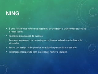 NING

• É uma ferramenta online que possibilita ao utilizador a criação de sites sociais
  e redes socias
• Permite a organização de eventos
• Promover conversas por meio de grupos, fóruns, salas de chat e fluxos de
  atividades
• Possui um design fácil e permite ao utilizador personalizar o seu site
• Integração incorporada com o facebook, twitter e youtube
 