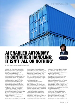 If there’s one lesson to be learned from
the current upheavals in shipping, ports
and supply chains, it is this: we can’t
simply go on the way we are.
As shipping lines, ports, hauliers, rail
operators and others struggle to cope with
unprecedented demand and congestion,
shippers are enduring rocketing freight
rates, unsustainable delays and often a
complete lack of visibility. Meanwhile,
the entire logistics sector is juggling the
challenge of a shortage of skilled labour
with the need to decarbonise operations
and get up to speed with digitalisation.
Ports know they need to increase
efficiency, deliver reliability and reduce
carbon, but optimisation is often held back
by a lack of data, knowledge creation,
infrastructure or accessibility, as well as
human involvement.
Effective automation certainly offers
answers when it comes to ports – delivering
AI ENABLED AUTONOMY
IN CONTAINER HANDLING:
IT ISN’T ‘ALL OR NOTHING’
Dr Rafiq Swash, Founder and CEO, Aidrivers Ltd
efficiency, speed, resilience, safety and
reliability, they reduce the need for humans
to be in operational areas where our future
generation will not want to work, play
a key role in ‘smart’ systems, eliminate
waste and unnecessary effort, and reduce
fuel consumption and emissions. A simple
term is zeroing waste and downtime for
sustainable supply chain.
However, traditional automation
generally requires a completely new
layout or environment and infrastructure
upgrades, sometimes throwing out the very
considerable operational skills and excellence
built up by operators – hence it is expensive
and the disruption can be immense.
When operations are already close
to or exceeding capacity, the very last
thing a busy port needs is any sort of
‘improvement’ which requires a partial or
complete stop to operations. Even for a
short period, that can be devastating. So,
there is the challenge – when it comes to
an existing port, as the old saying goes:
“If I wanted to go there (to automation), I
wouldn’t start from here.”
There is, however, another way;
building on what you already have. Why
not optimise the operations which you
know the best and that are already in
place, to improve productivity and reduce
operational costs? Port operators are
desperate to deliver predictability of service,
and that is what Aidrivers is focusing on –
building on the existing system, focusing on
existing fleets and making automation more
accessible and affordable.
Why wait for new vehicles or an
infrastructure upgrade, why lose the
knowhow of your mechanics, when it is
perfectly possible to switch the manually
driven vehicles you have now to be
driven by machines, connecting them
without expensive new infrastructure, to
EDITION 114 3
INNOVATIVE CONTAINER HANDLING
 