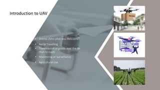 01
Introduction to UAV
• Drones (Mini pilot-less Helicopter)
• Aerial Travelling
• Transmission of goods over the Air
than to roads
• Monitoring or Surveillance
• Agricultural Use
 