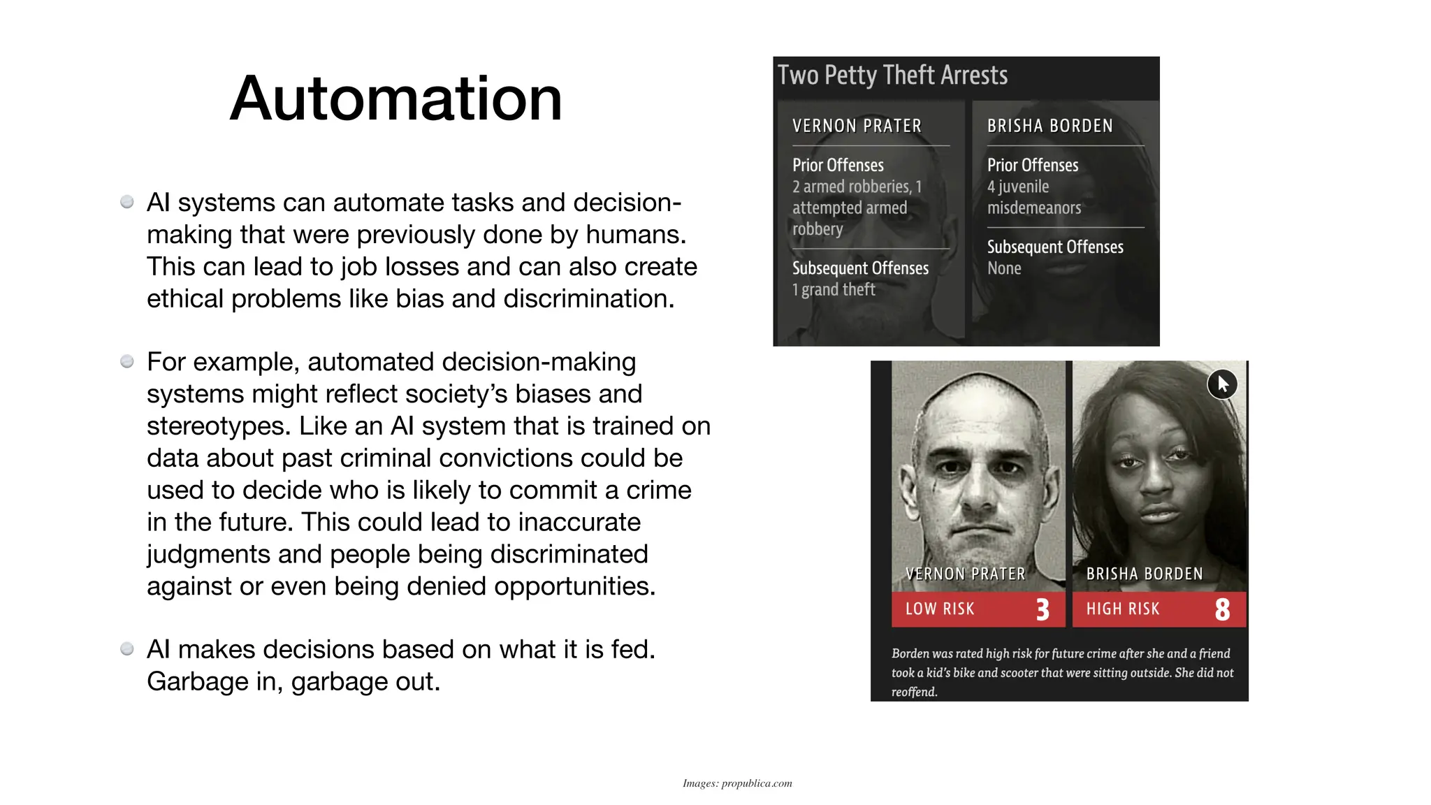 Automation
AI systems can automate tasks and decision-
making that were previously done by humans.
This can lead to job losses and can also create
ethical problems like bias and discrimination.
For example, automated decision-making
systems might re
fl
ect society’s biases and
stereotypes. Like an AI system that is trained on
data about past criminal convictions could be
used to decide who is likely to commit a crime
in the future. This could lead to inaccurate
judgments and people being discriminated
against or even being denied opportunities.
AI makes decisions based on what it is fed.
Garbage in, garbage out.
Images: propublica.com
 