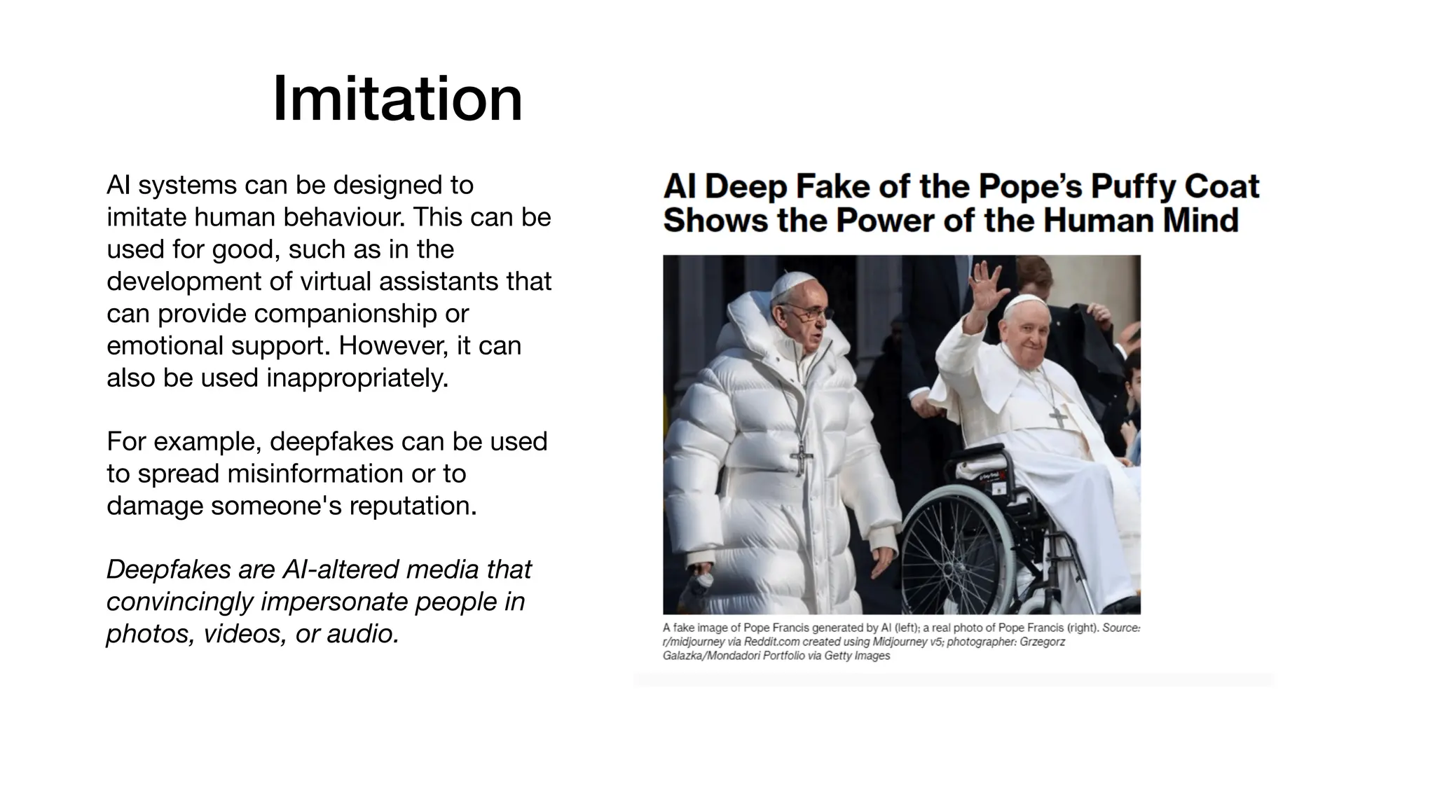 Imitation
AI systems can be designed to
imitate human behaviour. This can be
used for good, such as in the
development of virtual assistants that
can provide companionship or
emotional support. However, it can
also be used inappropriately.
For example, deepfakes can be used
to spread misinformation or to
damage someone's reputation.
Deepfakes are AI-altered media that
convincingly impersonate people in
photos, videos, or audio.
 