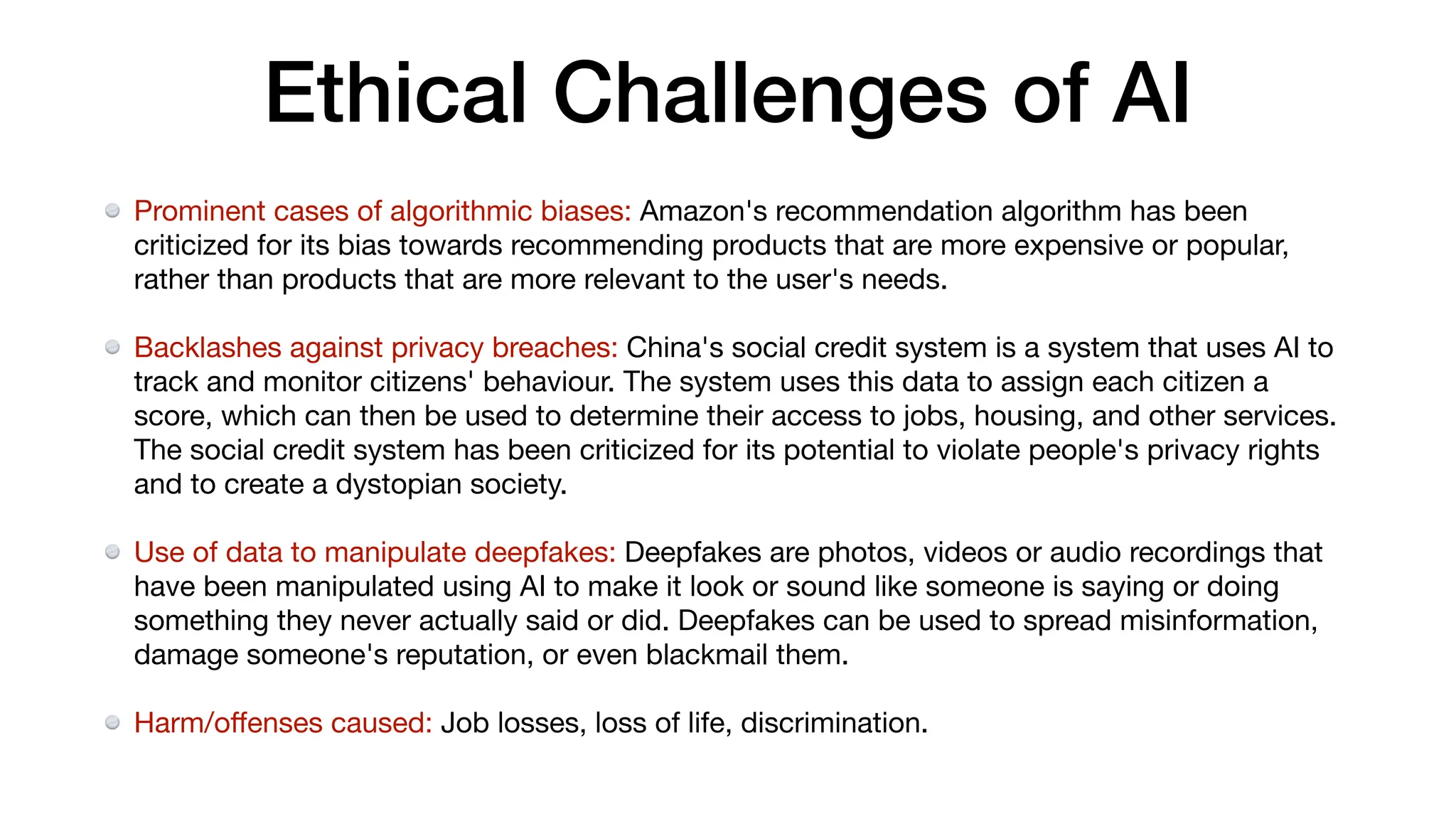 Ethical Challenges of AI
Prominent cases of algorithmic biases: Amazon's recommendation algorithm has been
criticized for its bias towards recommending products that are more expensive or popular,
rather than products that are more relevant to the user's needs.
Backlashes against privacy breaches: China's social credit system is a system that uses AI to
track and monitor citizens' behaviour. The system uses this data to assign each citizen a
score, which can then be used to determine their access to jobs, housing, and other services.
The social credit system has been criticized for its potential to violate people's privacy rights
and to create a dystopian society.
Use of data to manipulate deepfakes: Deepfakes are photos, videos or audio recordings that
have been manipulated using AI to make it look or sound like someone is saying or doing
something they never actually said or did. Deepfakes can be used to spread misinformation,
damage someone's reputation, or even blackmail them.
Harm/o
ff
enses caused: Job losses, loss of life, discrimination.
 