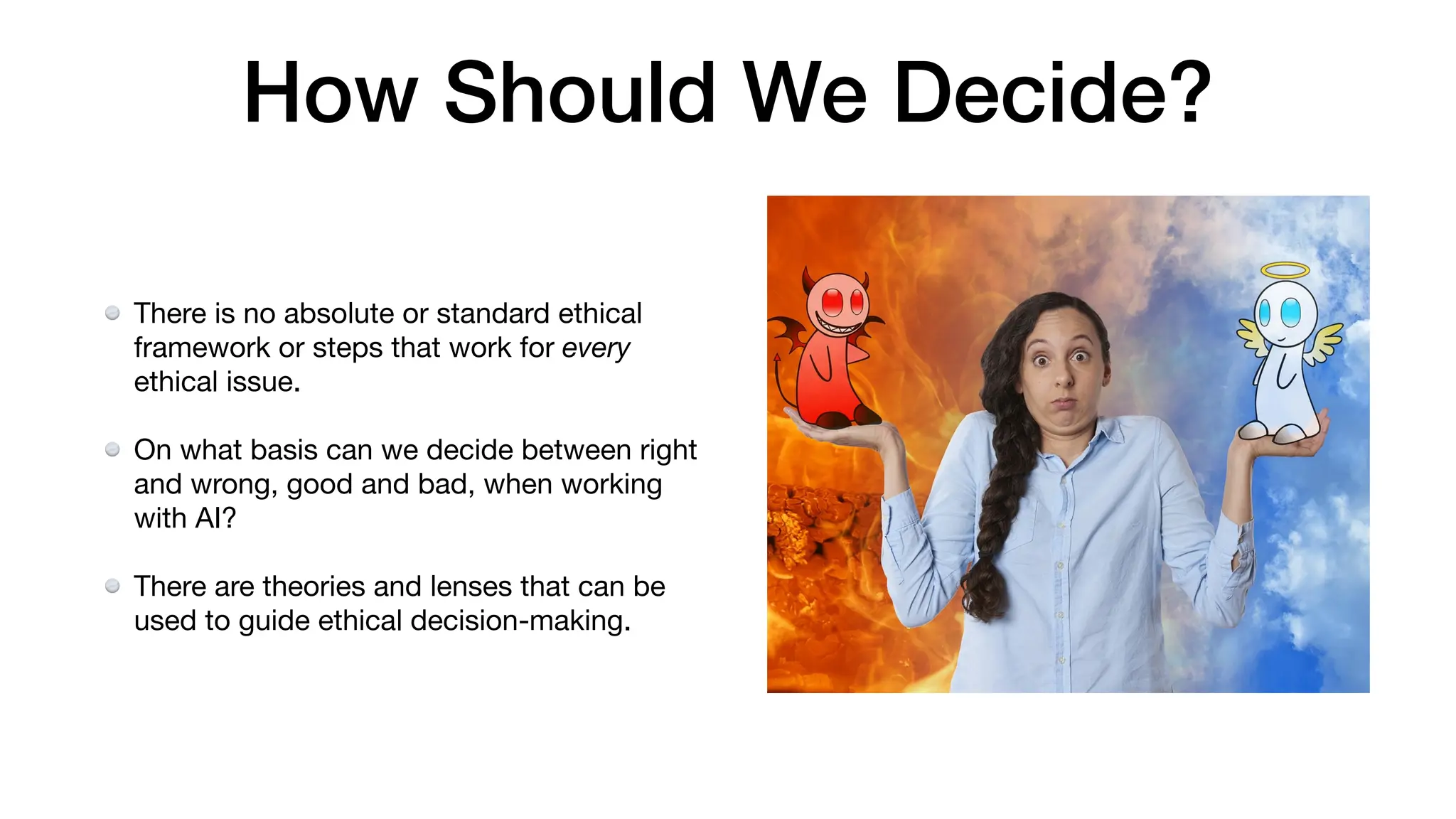 There is no absolute or standard ethical
framework or steps that work for every
ethical issue.
On what basis can we decide between right
and wrong, good and bad, when working
with AI?
There are theories and lenses that can be
used to guide ethical decision-making.
How Should We Decide?
 