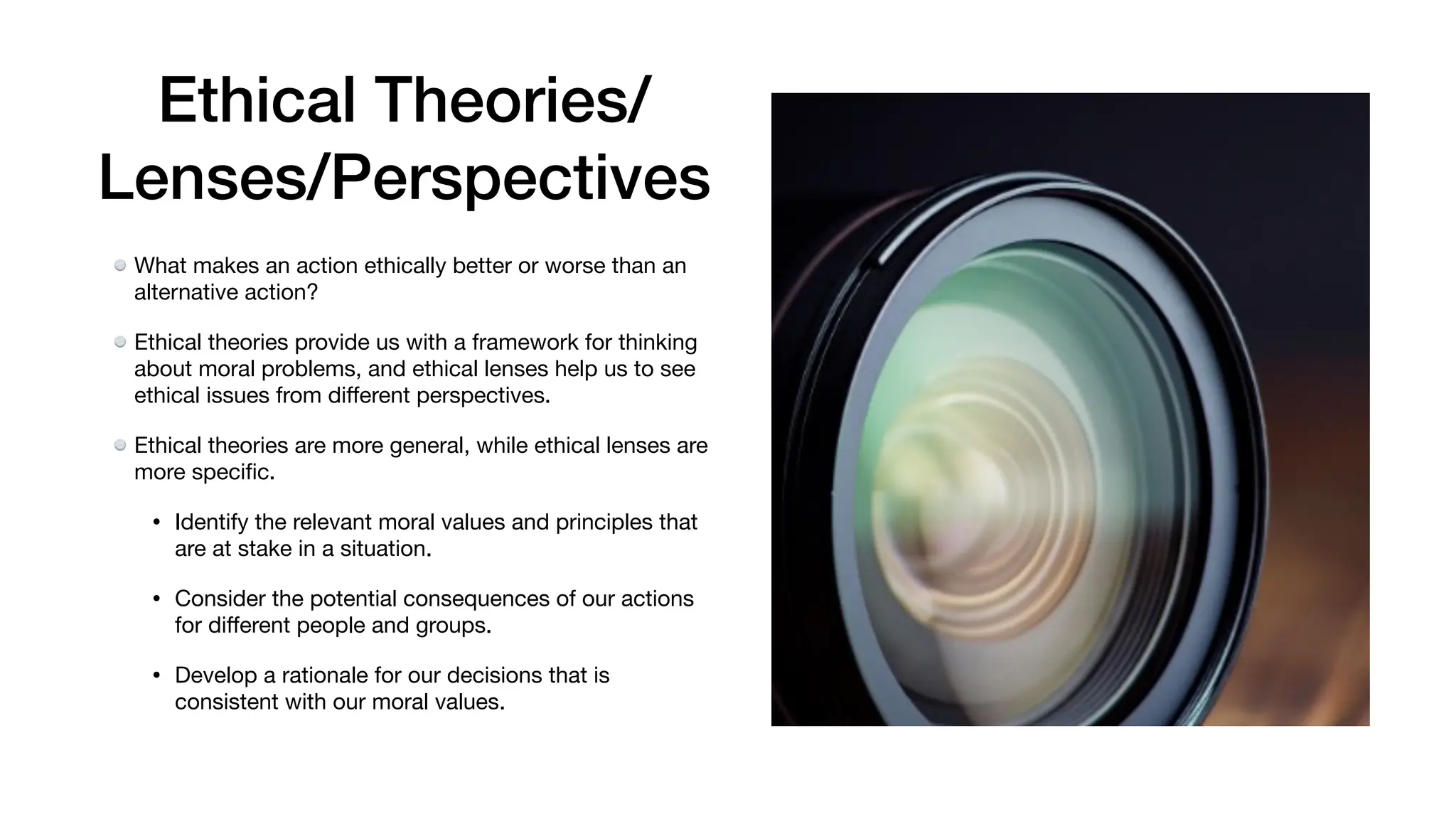 Ethical Theories/
Lenses/Perspectives
What makes an action ethically better or worse than an
alternative action?
Ethical theories provide us with a framework for thinking
about moral problems, and ethical lenses help us to see
ethical issues from di
ff
erent perspectives.
Ethical theories are more general, while ethical lenses are
more speci
fi
c.
• Identify the relevant moral values and principles that
are at stake in a situation.
• Consider the potential consequences of our actions
for di
ff
erent people and groups.
• Develop a rationale for our decisions that is
consistent with our moral values.
 