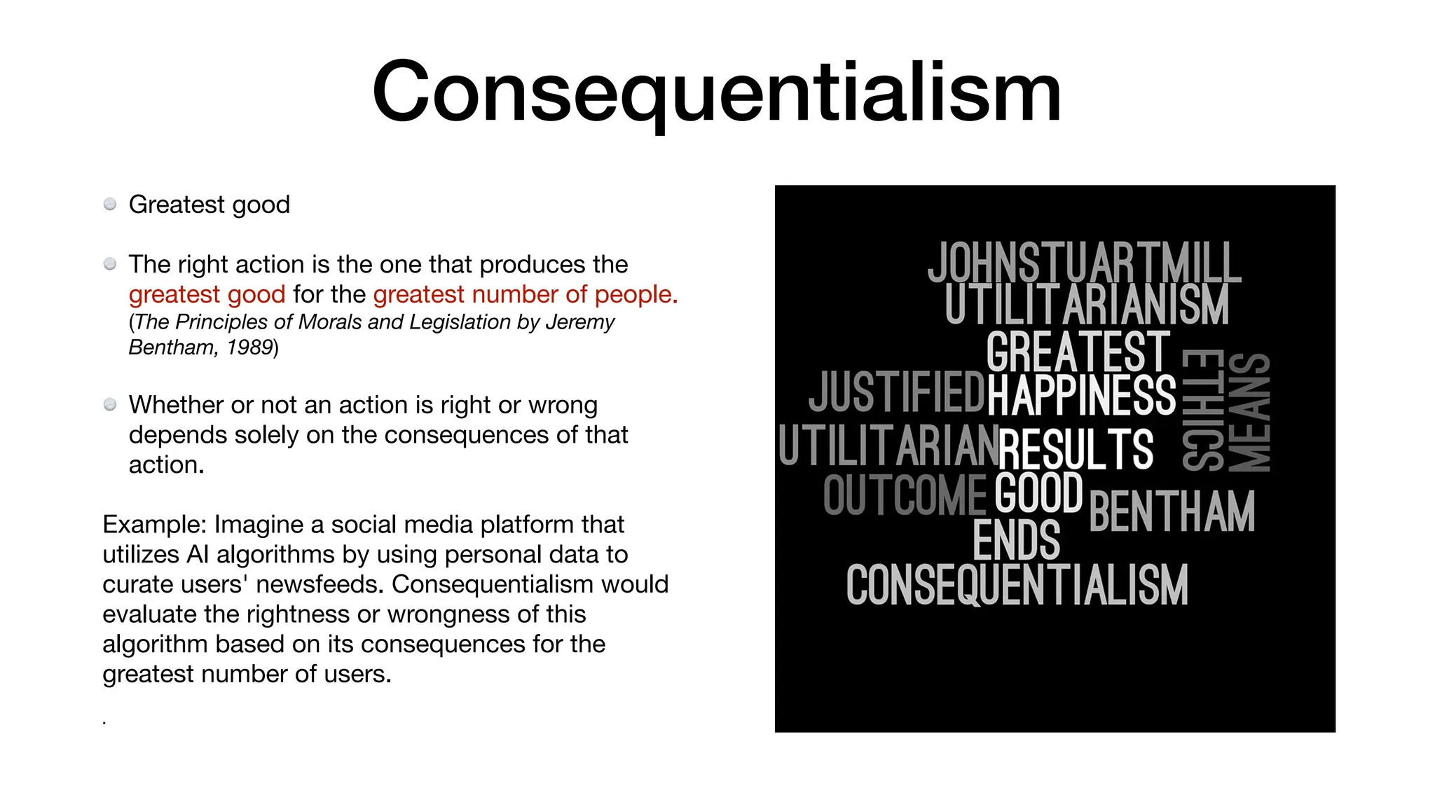 Consequentialism
Greatest good
The right action is the one that produces the
greatest good for the greatest number of people.
(The Principles of Morals and Legislation by Jeremy
Bentham, 1989)
Whether or not an action is right or wrong
depends solely on the consequences of that
action.
Example: Imagine a social media platform that
utilizes AI algorithms by using personal data to
curate users' newsfeeds. Consequentialism would
evaluate the rightness or wrongness of this
algorithm based on its consequences for the
greatest number of users.
•
 