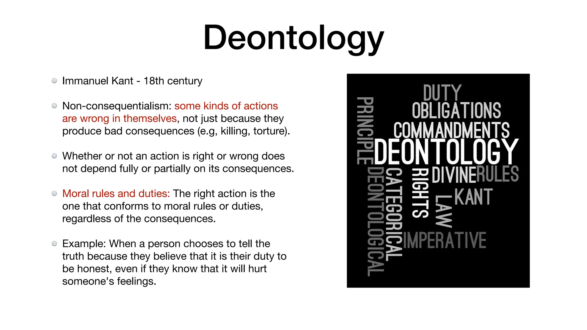 Deontology
Immanuel Kant - 18th century
Non-consequentialism: some kinds of actions
are wrong in themselves, not just because they
produce bad consequences (e.g, killing, torture).
Whether or not an action is right or wrong does
not depend fully or partially on its consequences.
Moral rules and duties: The right action is the
one that conforms to moral rules or duties,
regardless of the consequences.
Example: When a person chooses to tell the
truth because they believe that it is their duty to
be honest, even if they know that it will hurt
someone's feelings.
 