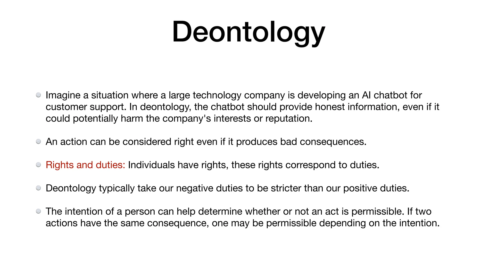 Deontology
Imagine a situation where a large technology company is developing an AI chatbot for
customer support. In deontology, the chatbot should provide honest information, even if it
could potentially harm the company's interests or reputation.
An action can be considered right even if it produces bad consequences.
Rights and duties: Individuals have rights, these rights correspond to duties.
Deontology typically take our negative duties to be stricter than our positive duties.
The intention of a person can help determine whether or not an act is permissible. If two
actions have the same consequence, one may be permissible depending on the intention.
 
