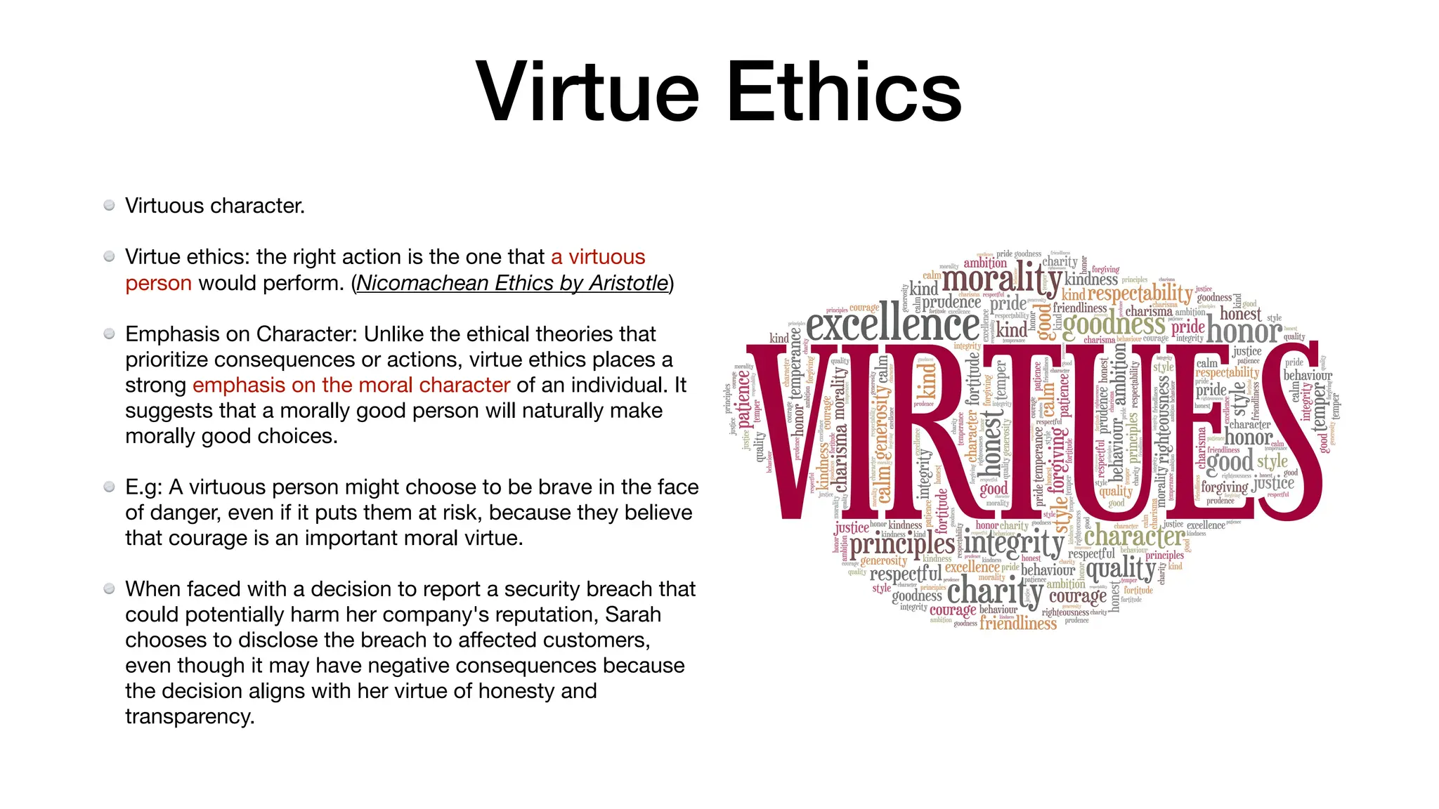 Virtue Ethics
Virtuous character.
Virtue ethics: the right action is the one that a virtuous
person would perform. (Nicomachean Ethics by Aristotle)
Emphasis on Character: Unlike the ethical theories that
prioritize consequences or actions, virtue ethics places a
strong emphasis on the moral character of an individual. It
suggests that a morally good person will naturally make
morally good choices.
E.g: A virtuous person might choose to be brave in the face
of danger, even if it puts them at risk, because they believe
that courage is an important moral virtue.
When faced with a decision to report a security breach that
could potentially harm her company's reputation, Sarah
chooses to disclose the breach to a
ff
ected customers,
even though it may have negative consequences because
the decision aligns with her virtue of honesty and
transparency.
 