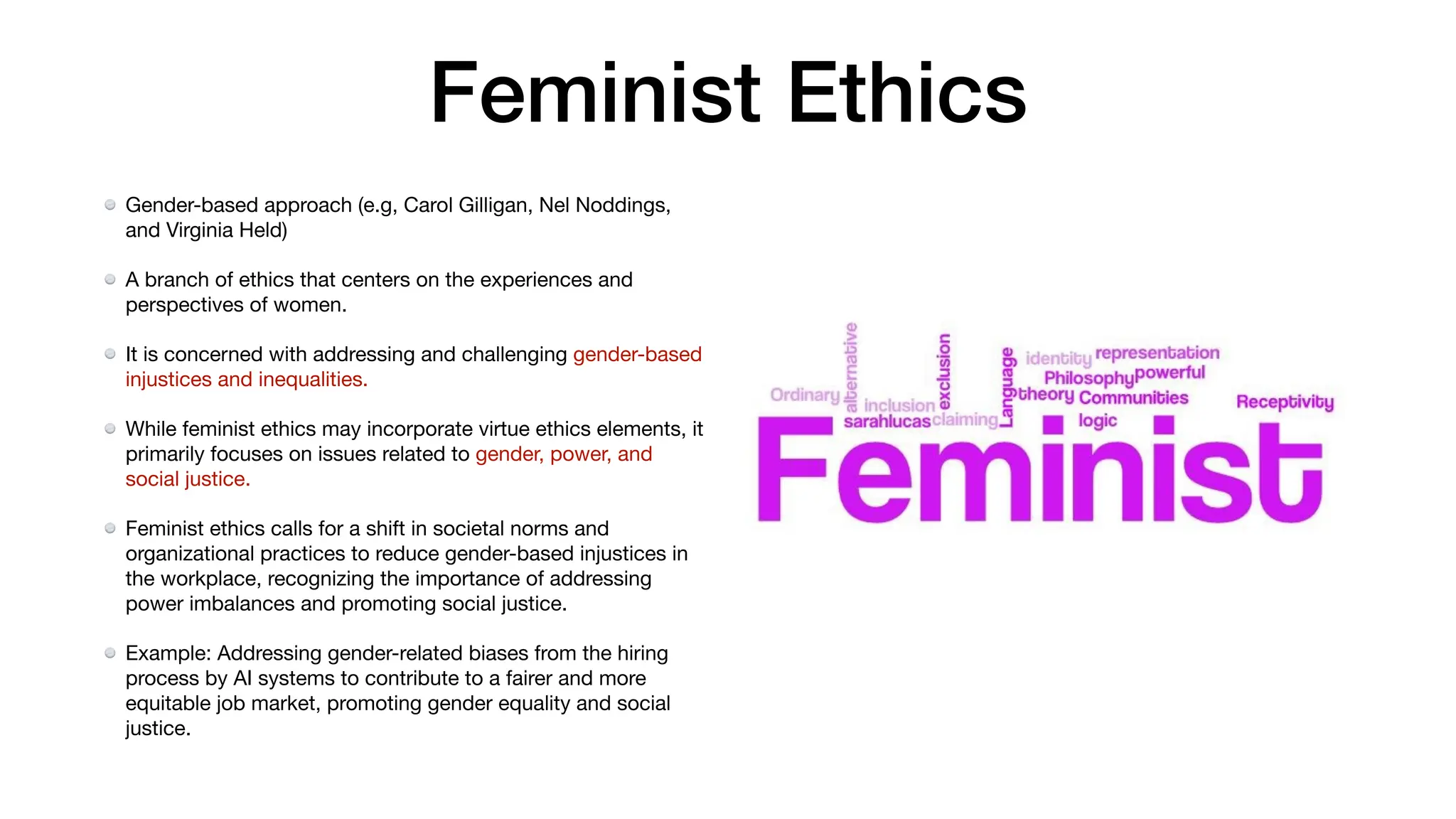 Feminist Ethics
Gender-based approach (e.g, Carol Gilligan, Nel Noddings,
and Virginia Held)
A branch of ethics that centers on the experiences and
perspectives of women.
It is concerned with addressing and challenging gender-based
injustices and inequalities.
While feminist ethics may incorporate virtue ethics elements, it
primarily focuses on issues related to gender, power, and
social justice.
Feminist ethics calls for a shift in societal norms and
organizational practices to reduce gender-based injustices in
the workplace, recognizing the importance of addressing
power imbalances and promoting social justice.
Example: Addressing gender-related biases from the hiring
process by AI systems to contribute to a fairer and more
equitable job market, promoting gender equality and social
justice.
 